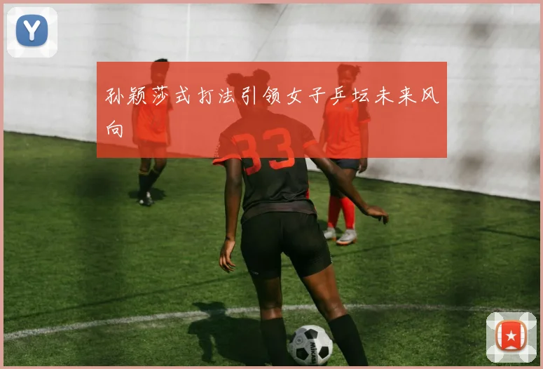 孙颖莎式打法引领女子乒坛未来风向
