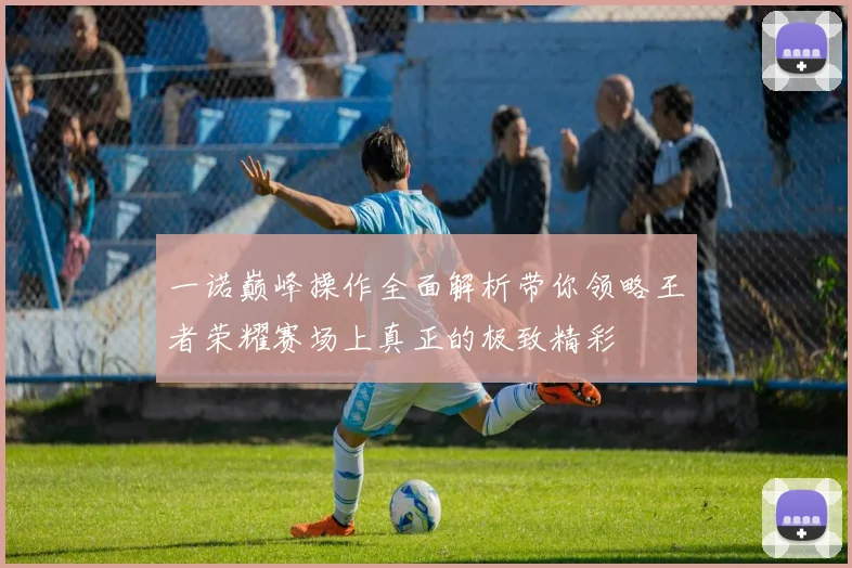 一诺巅峰操作全面解析带你领略王者荣耀赛场上真正的极致精彩