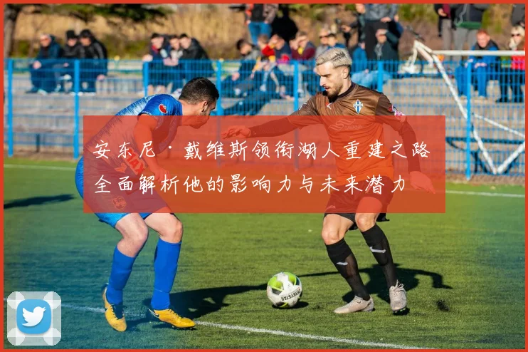 安东尼·戴维斯领衔湖人重建之路 全面解析他的影响力与未来潜力