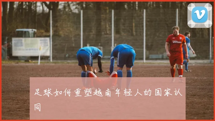 足球如何重塑越南年轻人的国家认同