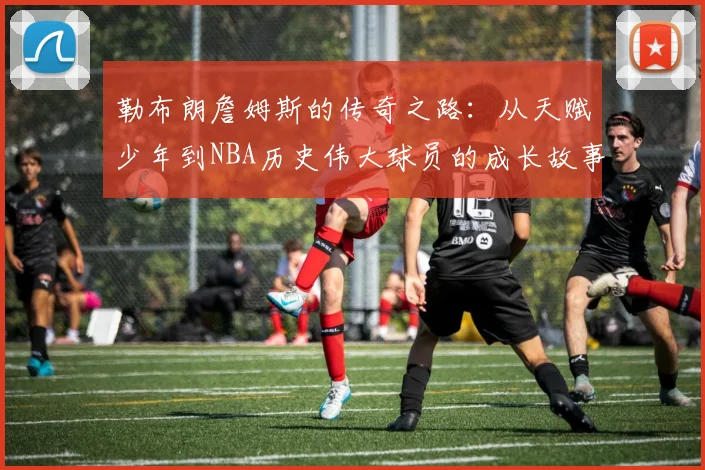 勒布朗詹姆斯的传奇之路：从天赋少年到NBA历史伟大球员的成长故事