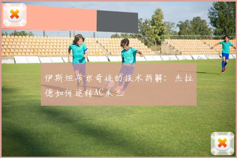 伊斯坦布尔奇迹的技术拆解：杰拉德如何逆转AC米兰