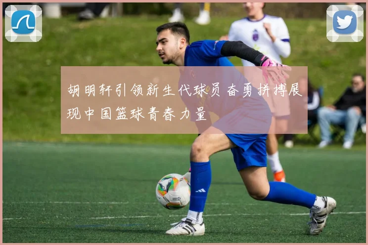 胡明轩引领新生代球员奋勇拼搏展现中国篮球青春力量