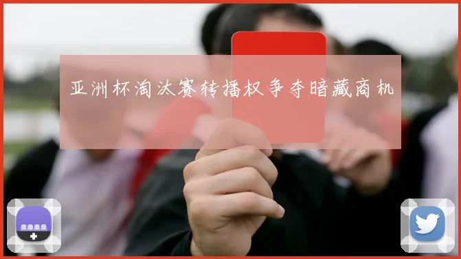 亚洲杯淘汰赛转播权争夺暗藏商机