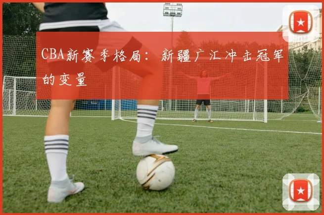 CBA新赛季格局：新疆广汇冲击冠军的变量