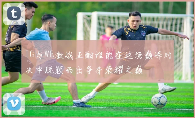 IG与WE激战正酣谁能在这场巅峰对决中脱颖而出争夺荣耀之巅