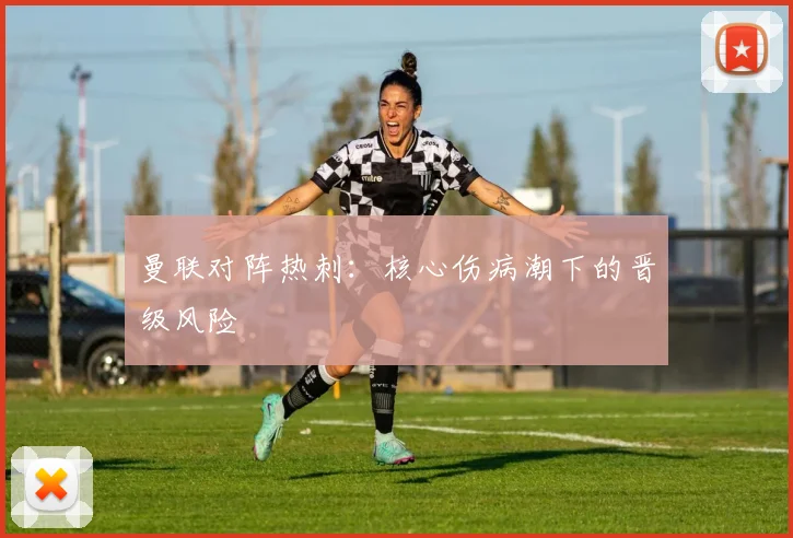 曼联对阵热刺：核心伤病潮下的晋级风险