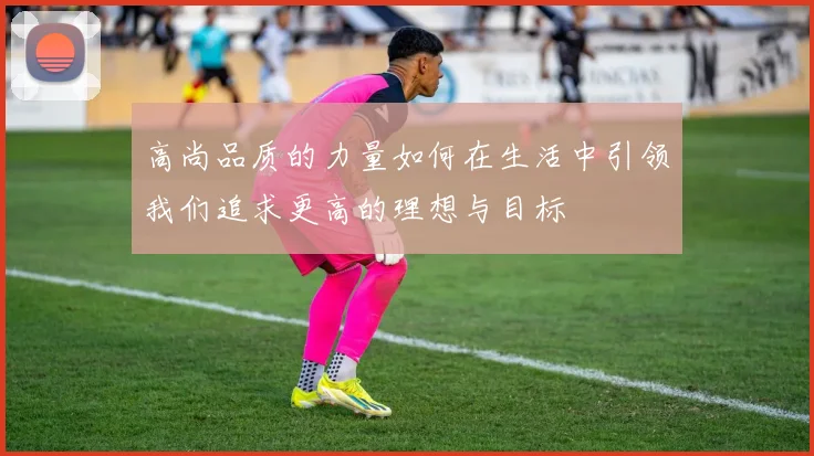 高尚品质的力量如何在生活中引领我们追求更高的理想与目标