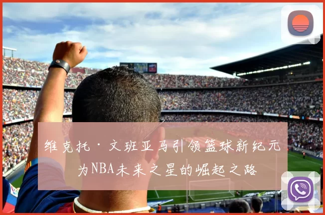 维克托·文班亚马引领篮球新纪元成为NBA未来之星的崛起之路