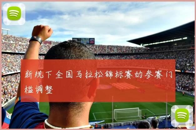 新规下全国马拉松锦标赛的参赛门槛调整