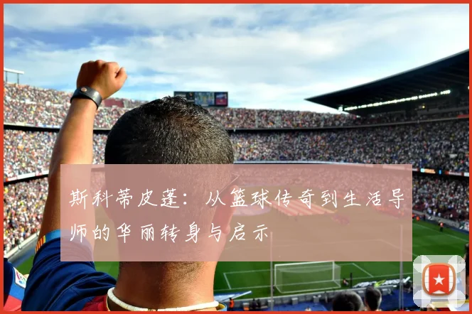 斯科蒂皮蓬：从篮球传奇到生活导师的华丽转身与启示