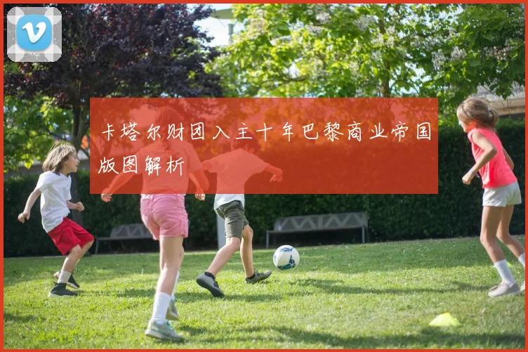 卡塔尔财团入主十年巴黎商业帝国版图解析
