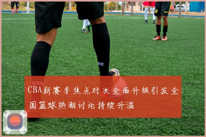CBA新赛季焦点对决全面升级引发全国篮球热潮讨论持续升温