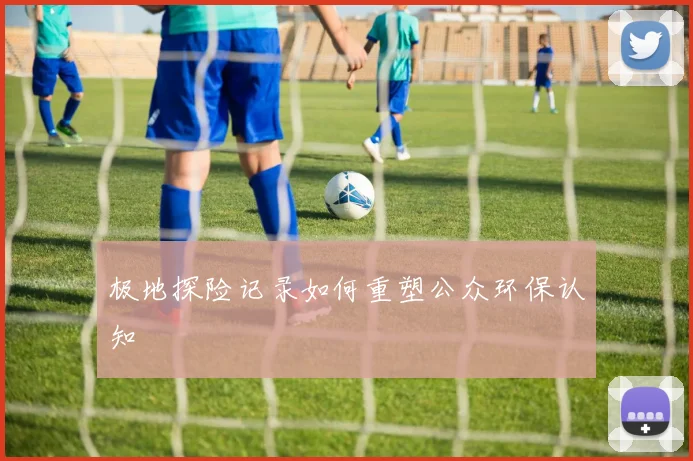 极地探险记录如何重塑公众环保认知